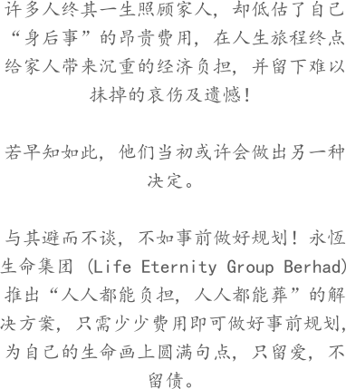 许多人终其一生照顾家人, 却低估了自己“身后事”的昂贵费用, 在人生旅程终点给家人带来沉重的经济负担, 并留下难以抹掉的哀伤及遗憾！  若早知如此, 他们当初或许会做出另一种决定。  与其避而不谈, 不如事前做好规划！永恆生命集团 (Life Eternity Group Berhad) 推出“人人都能负担, 人人都能葬”的解决方案, 只需少少费用即可做好事前规划, 为自己的生命画上圆满句点, 只留爱, 不留债。